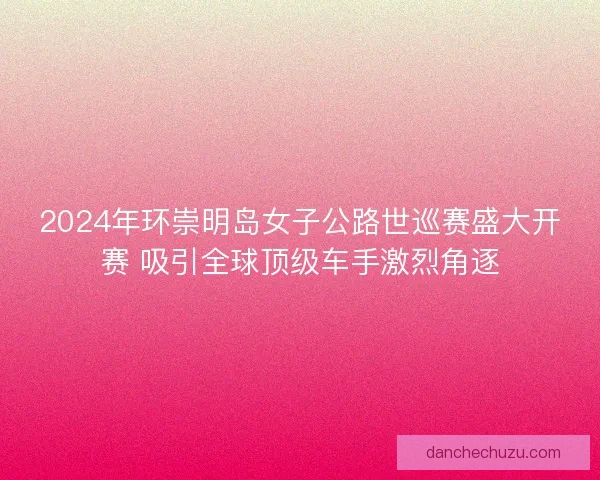 2024年环崇明岛女子公路世巡赛盛大开赛 吸引全球顶级车手激烈角逐