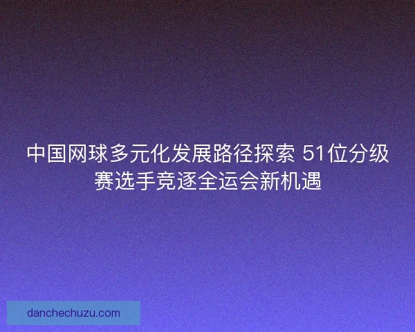 中国网球多元化发展路径探索 51位分级赛选手竞逐全运会新机遇