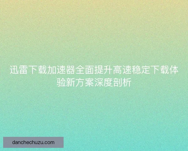 迅雷下载加速器全面提升高速稳定下载体验新方案深度剖析