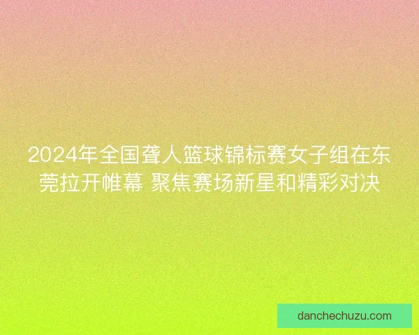 2024年全国聋人篮球锦标赛女子组在东莞拉开帷幕 聚焦赛场新星和精彩对决
