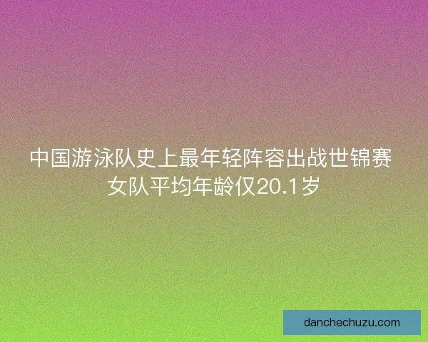 中国游泳队史上最年轻阵容出战世锦赛 女队平均年龄仅20.1岁