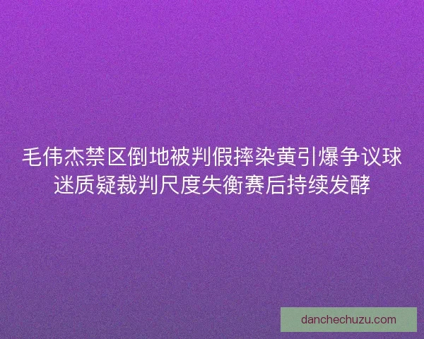 毛伟杰禁区倒地被判假摔染黄引爆争议球迷质疑裁判尺度失衡赛后持续发酵 毛伟杰禁区倒地被判假摔染黄引爆争议球迷质疑裁判尺度失衡赛后持续发酵