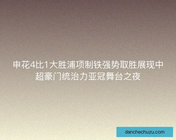 申花4比1大胜浦项制铁强势取胜展现中超豪门统治力亚冠舞台之夜