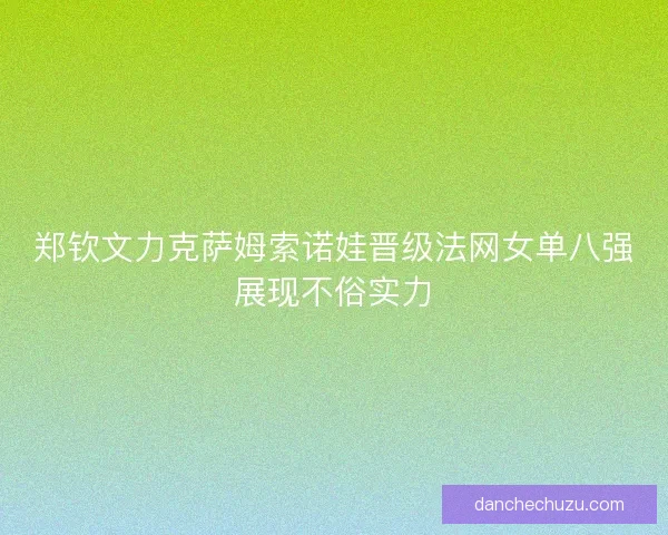 郑钦文力克萨姆索诺娃晋级法网女单八强展现不俗实力