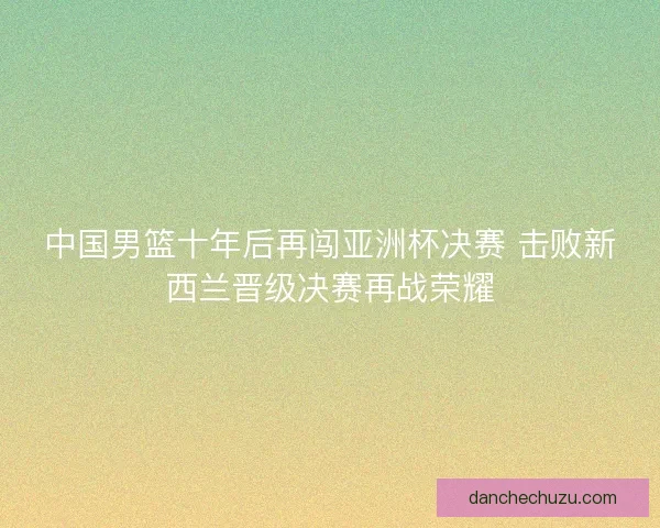 中国男篮十年后再闯亚洲杯决赛 击败新西兰晋级决赛再战荣耀 中国男篮十年后再闯亚洲杯决赛 击败新西兰晋级决赛再战荣耀
