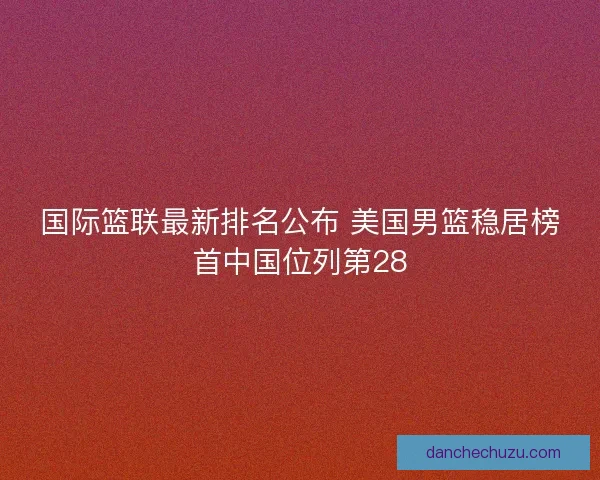 国际篮联最新排名公布 美国男篮稳居榜首中国位列第28