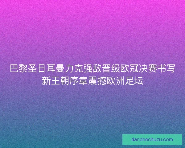 巴黎圣日耳曼力克强敌晋级欧冠决赛书写新王朝序章震撼欧洲足坛