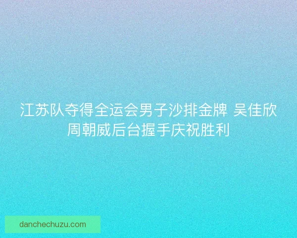 江苏队夺得全运会男子沙排金牌 吴佳欣周朝威后台握手庆祝胜利