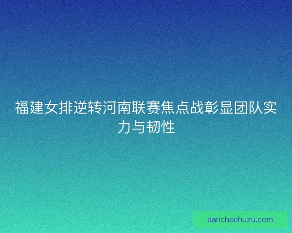 福建女排逆转河南联赛焦点战彰显团队实力与韧性