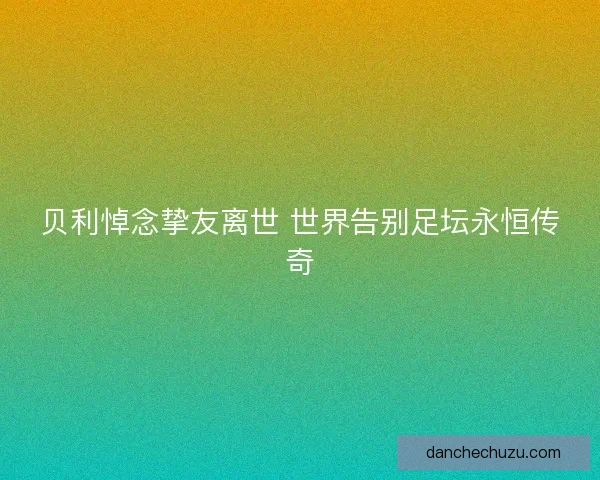 贝利悼念挚友离世 世界告别足坛永恒传奇