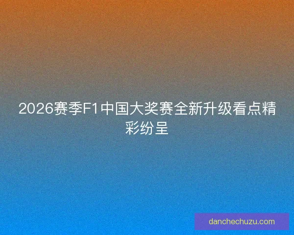 2026赛季F1中国大奖赛全新升级看点精彩纷呈 2026赛季F1中国大奖赛全新升级看点精彩纷呈