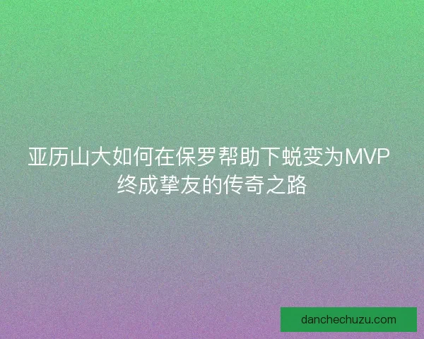 亚历山大如何在保罗帮助下蜕变为MVP 终成挚友的传奇之路 亚历山大如何在保罗帮助下蜕变为MVP 终成挚友的传奇之路