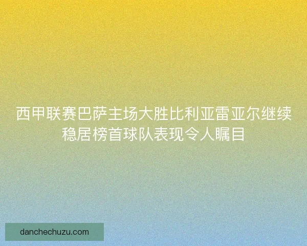 西甲联赛巴萨主场大胜比利亚雷亚尔继续稳居榜首球队表现令人瞩目