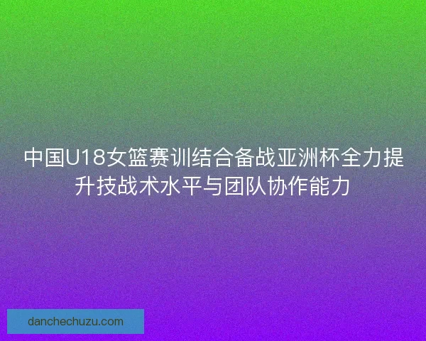 中国U18女篮赛训结合备战亚洲杯全力提升技战术水平与团队协作能力