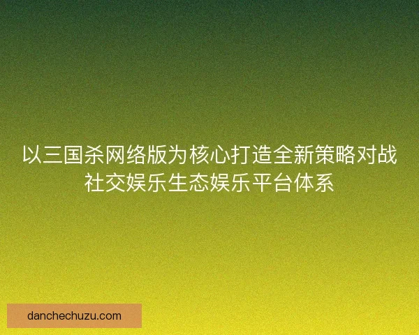 以三国杀网络版为核心打造全新策略对战社交娱乐生态娱乐平台体系