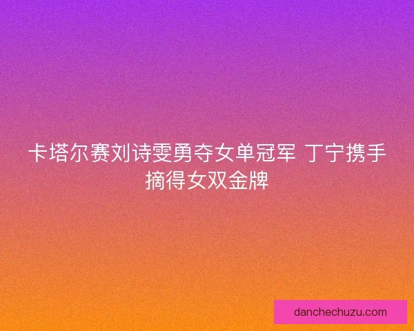 卡塔尔赛刘诗雯勇夺女单冠军 丁宁携手摘得女双金牌