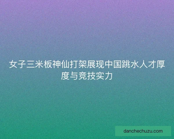 女子三米板神仙打架展现中国跳水人才厚度与竞技实力