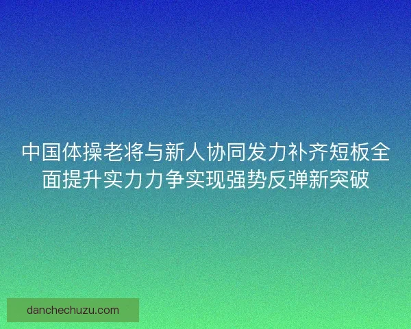 中国体操老将与新人协同发力补齐短板全面提升实力力争实现强势反弹新突破