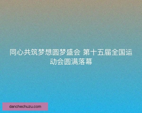 同心共筑梦想圆梦盛会 第十五届全国运动会圆满落幕