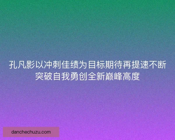 孔凡影以冲刺佳绩为目标期待再提速不断突破自我勇创全新巅峰高度