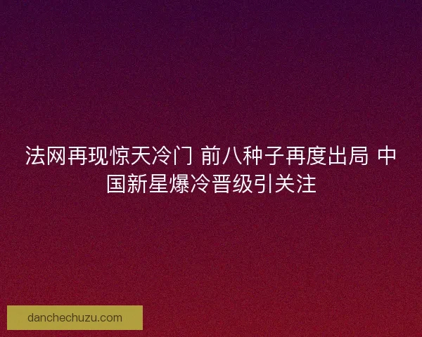 法网再现惊天冷门 前八种子再度出局 中国新星爆冷晋级引关注