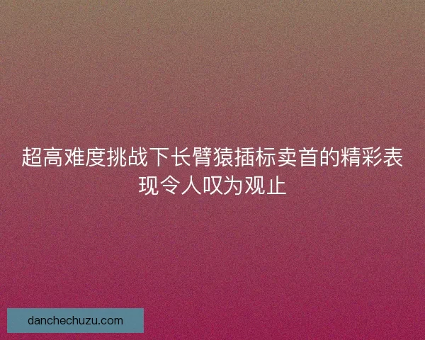 超高难度挑战下长臂猿插标卖首的精彩表现令人叹为观止