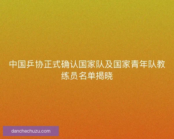 中国乒协正式确认国家队及国家青年队教练员名单揭晓 中国乒协正式确认国家队及国家青年队教练员名单揭晓