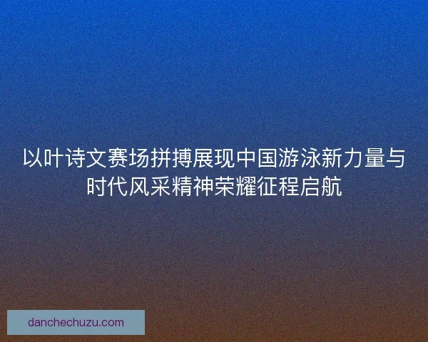 以叶诗文赛场拼搏展现中国游泳新力量与时代风采精神荣耀征程启航