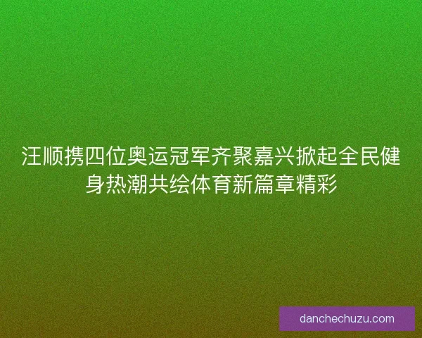 汪顺携四位奥运冠军齐聚嘉兴掀起全民健身热潮共绘体育新篇章精彩