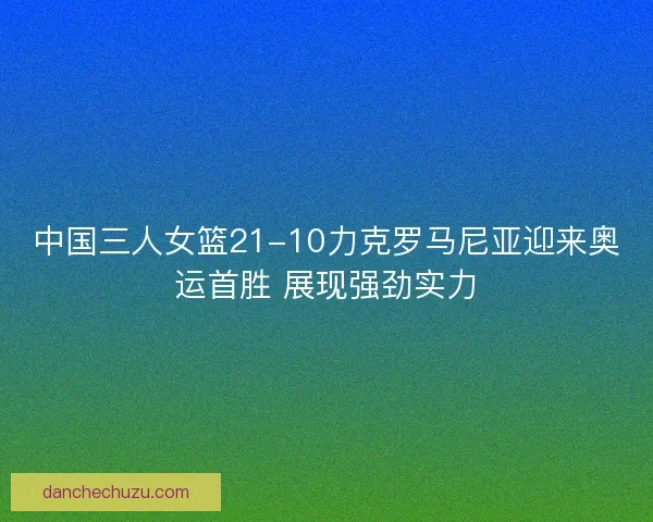 中国三人女篮21-10力克罗马尼亚迎来奥运首胜 展现强劲实力 中国三人女篮21-10力克罗马尼亚迎来奥运首胜 展现强劲实力