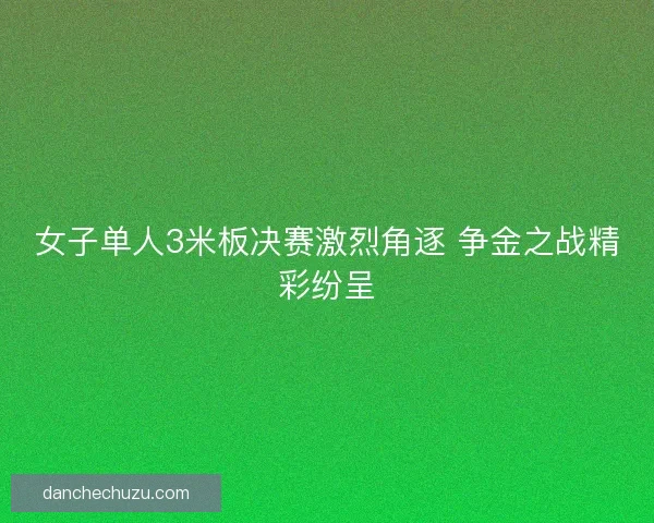 女子单人3米板决赛激烈角逐 争金之战精彩纷呈 女子单人3米板决赛激烈角逐 争金之战精彩纷呈