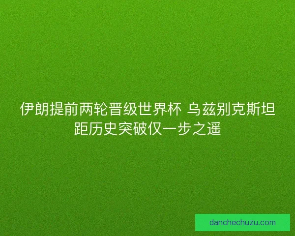伊朗提前两轮晋级世界杯 乌兹别克斯坦距历史突破仅一步之遥