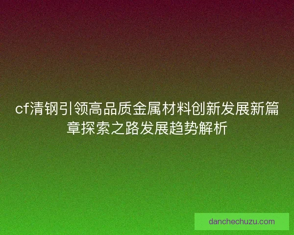 cf清钢引领高品质金属材料创新发展新篇章探索之路发展趋势解析 cf清钢引领高品质金属材料创新发展新篇章探索之路发展趋势解析